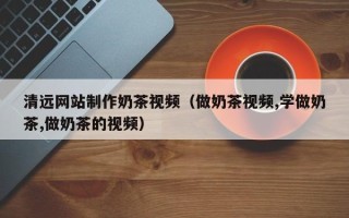 永安清远网站制作奶茶视频（做奶茶视频,学做奶茶,做奶茶的视频）